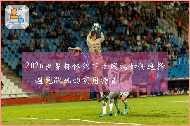 2026世界杯体彩下注网站如何选择，避免踩坑的实用指南