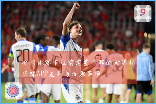 冷门比赛下注前需要了解的世界杯买球APP差异与注意事项