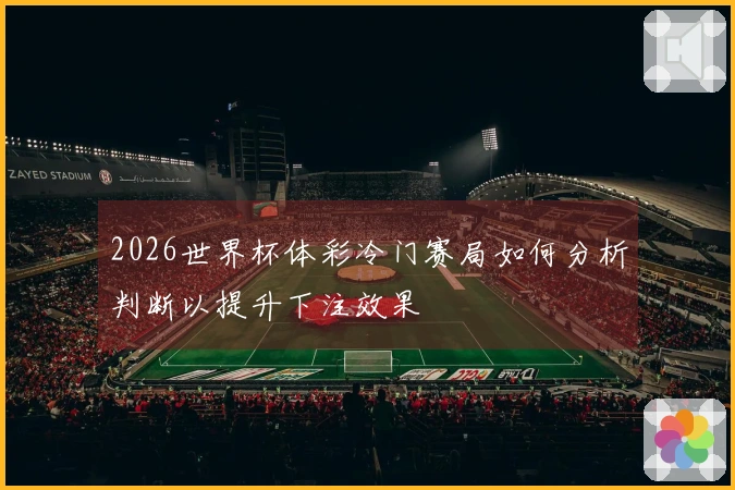 2026世界杯体彩冷门赛局如何分析判断以提升下注效果